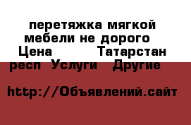 перетяжка мягкой мебели не дорого › Цена ­ 500 - Татарстан респ. Услуги » Другие   